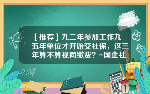 【推荐】九二年参加工作九五年单位才开始交社保，这三年算不算视同缴费？-国企社保要交多少年