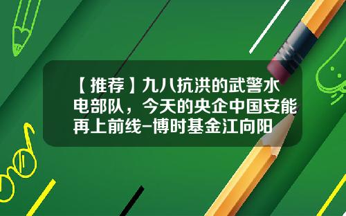 【推荐】九八抗洪的武警水电部队，今天的央企中国安能再上前线-博时基金江向阳