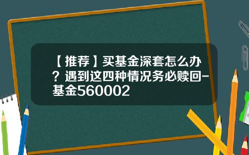 【推荐】买基金深套怎么办？遇到这四种情况务必赎回-基金560002