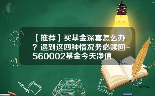 【推荐】买基金深套怎么办？遇到这四种情况务必赎回-560002基金今天净值