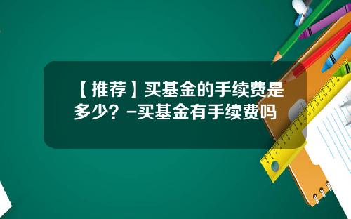 【推荐】买基金的手续费是多少？-买基金有手续费吗