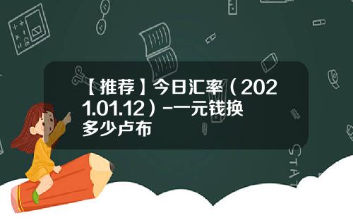 【推荐】今日汇率（2021.01.12）-一元钱换多少卢布
