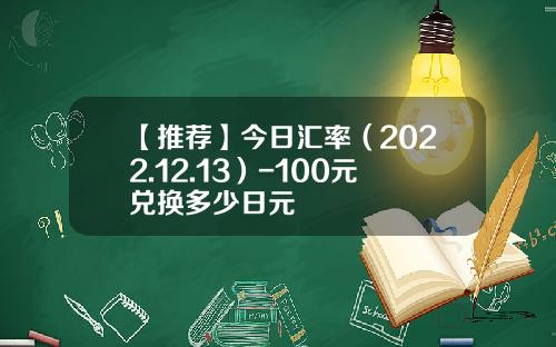 【推荐】今日汇率（2022.12.13）-100元兑换多少日元