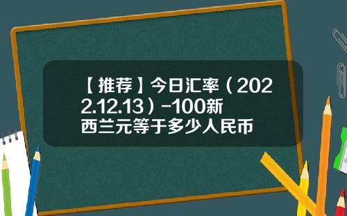 【推荐】今日汇率（2022.12.13）-100新西兰元等于多少人民币