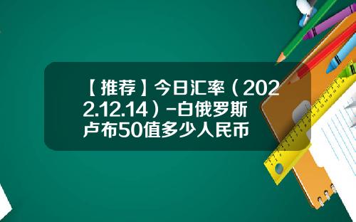【推荐】今日汇率（2022.12.14）-白俄罗斯卢布50值多少人民币
