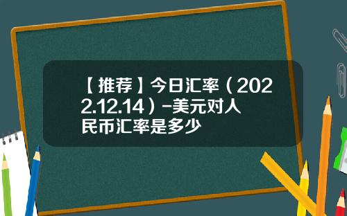 【推荐】今日汇率（2022.12.14）-美元对人民币汇率是多少