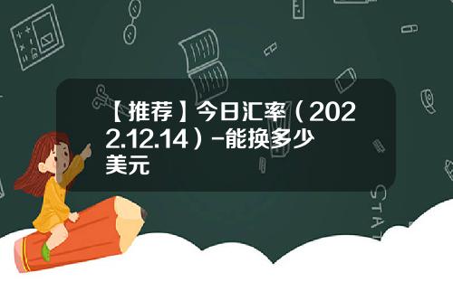 【推荐】今日汇率（2022.12.14）-能换多少美元