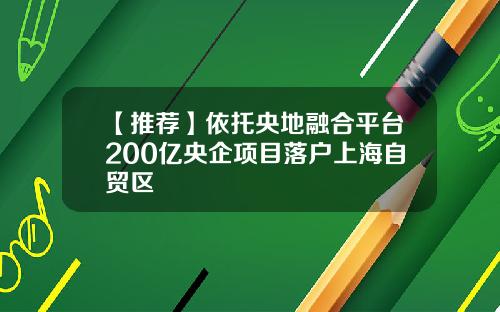 【推荐】依托央地融合平台200亿央企项目落户上海自贸区