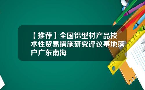 【推荐】全国铝型材产品技术性贸易措施研究评议基地落户广东南海