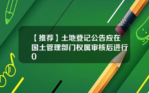 【推荐】土地登记公告应在国土管理部门权属审核后进行0