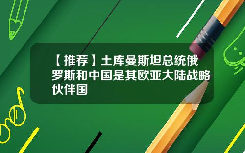 【推荐】土库曼斯坦总统俄罗斯和中国是其欧亚大陆战略伙伴国
