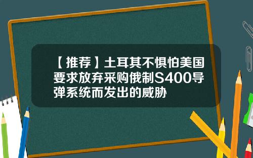 【推荐】土耳其不惧怕美国要求放弃采购俄制S400导弹系统而发出的威胁