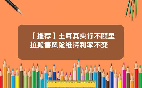 【推荐】土耳其央行不顾里拉抛售风险维持利率不变