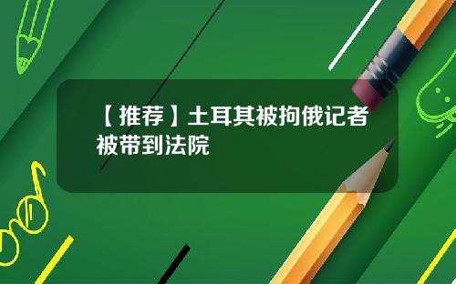 【推荐】土耳其被拘俄记者被带到法院