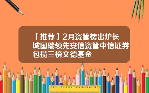 【推荐】2月资管榜出炉长城国瑞领先安信资管中信证券包揽三榜文德基金