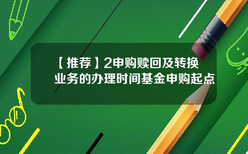 【推荐】2申购赎回及转换业务的办理时间基金申购起点