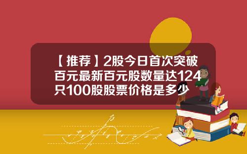 【推荐】2股今日首次突破百元最新百元股数量达124只100股股票价格是多少