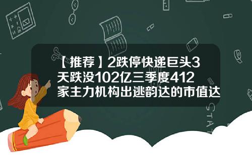 【推荐】2跌停快递巨头3天跌没102亿三季度412家主力机构出逃韵达的市值达多少