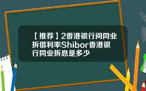 【推荐】2香港银行间同业拆借利率Shibor香港银行同业拆息是多少