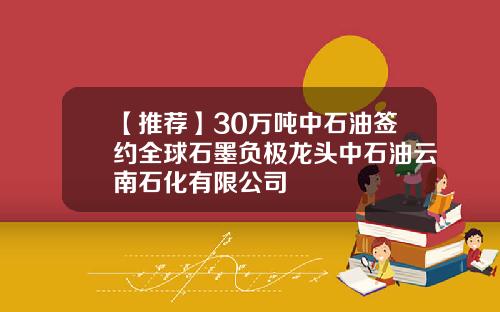 【推荐】30万吨中石油签约全球石墨负极龙头中石油云南石化有限公司