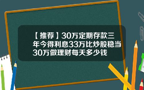 【推荐】30万定期存款三年今得利息33万比炒股稳当30万做理财每天多少钱