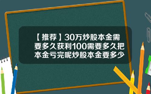 【推荐】30万炒股本金需要多久获利100需要多久把本金亏完呢炒股本金要多少