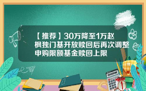【推荐】30万降至1万赵枫独门基开放赎回后再次调整申购限额基金赎回上限