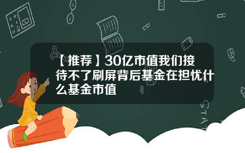 【推荐】30亿市值我们接待不了刷屏背后基金在担忧什么基金市值