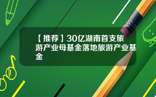 【推荐】30亿湖南首支旅游产业母基金落地旅游产业基金