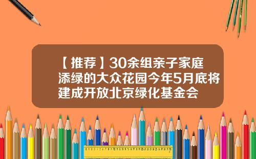 【推荐】30余组亲子家庭添绿的大众花园今年5月底将建成开放北京绿化基金会