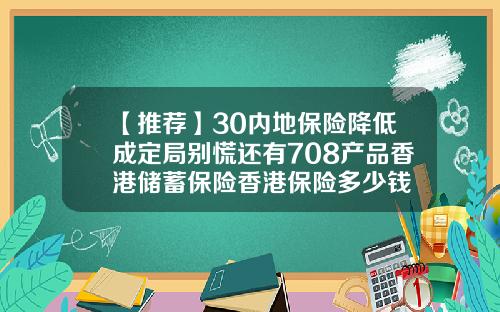 【推荐】30内地保险降低成定局别慌还有708产品香港储蓄保险香港保险多少钱