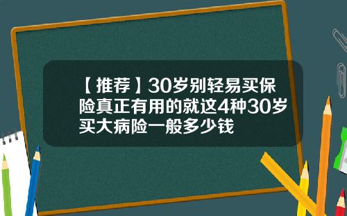 【推荐】30岁别轻易买保险真正有用的就这4种30岁买大病险一般多少钱