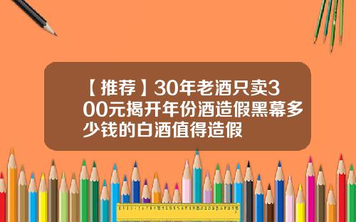 【推荐】30年老酒只卖300元揭开年份酒造假黑幕多少钱的白酒值得造假