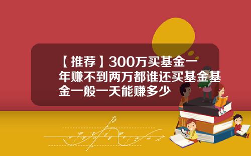 【推荐】300万买基金一年赚不到两万都谁还买基金基金一般一天能赚多少