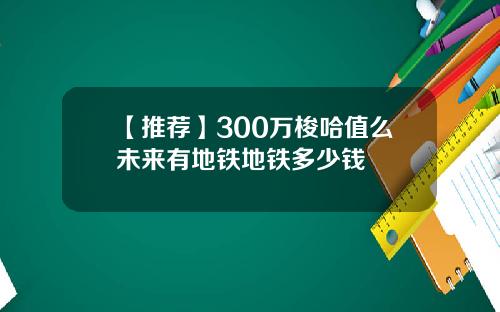 【推荐】300万梭哈值么未来有地铁地铁多少钱