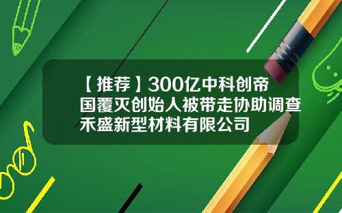 【推荐】300亿中科创帝国覆灭创始人被带走协助调查禾盛新型材料有限公司