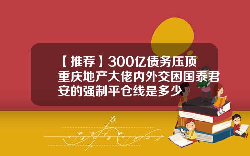 【推荐】300亿债务压顶重庆地产大佬内外交困国泰君安的强制平仓线是多少