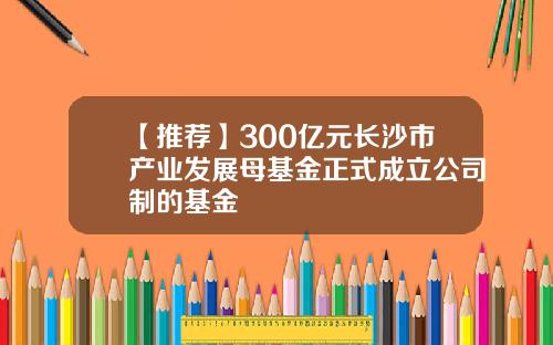 【推荐】300亿元长沙市产业发展母基金正式成立公司制的基金