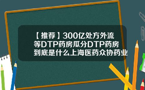 【推荐】300亿处方外流等DTP药房瓜分DTP药房到底是什么上海医药众协药业有限公司