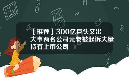 【推荐】300亿巨头又出大事两名公司元老被起诉大量持有上市公司