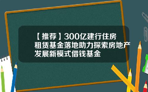 【推荐】300亿建行住房租赁基金落地助力探索房地产发展新模式借钱基金