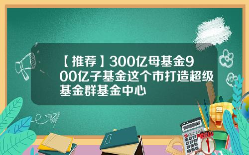 【推荐】300亿母基金900亿子基金这个市打造超级基金群基金中心