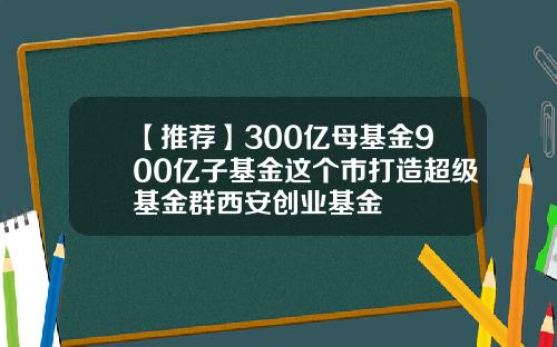 【推荐】300亿母基金900亿子基金这个市打造超级基金群西安创业基金