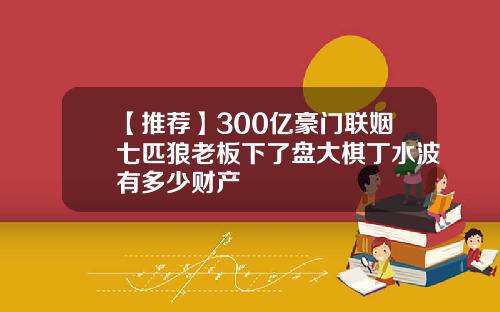 【推荐】300亿豪门联姻七匹狼老板下了盘大棋丁水波有多少财产