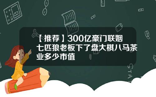 【推荐】300亿豪门联姻七匹狼老板下了盘大棋八马茶业多少市值