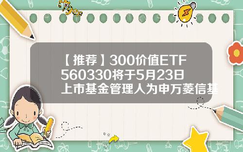 【推荐】300价值ETF560330将于5月23日上市基金管理人为申万菱信基金基金资讯股票代码
