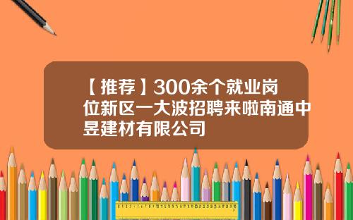 【推荐】300余个就业岗位新区一大波招聘来啦南通中昱建材有限公司