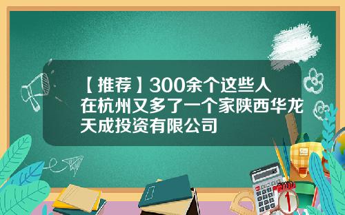 【推荐】300余个这些人在杭州又多了一个家陕西华龙天成投资有限公司