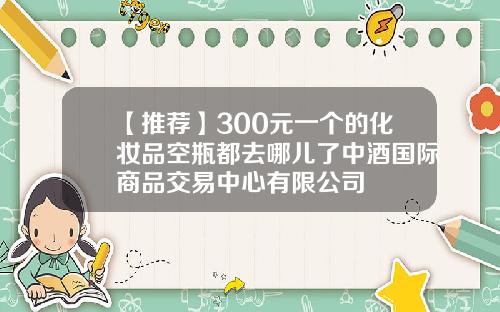 【推荐】300元一个的化妆品空瓶都去哪儿了中酒国际商品交易中心有限公司