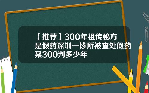 【推荐】300年祖传秘方是假药深圳一诊所被查处假药案300判多少年
